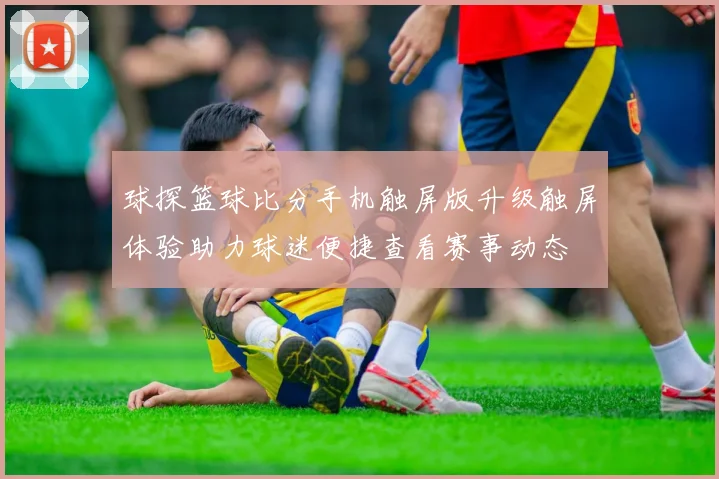 球探篮球比分手机触屏版升级触屏体验助力球迷便捷查看赛事动态