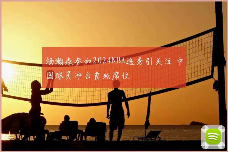 杨瀚森参加2024NBA选秀引关注 中国球员冲击首轮席位