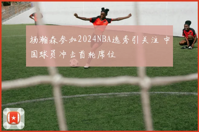 杨瀚森参加2024NBA选秀引关注 中国球员冲击首轮席位