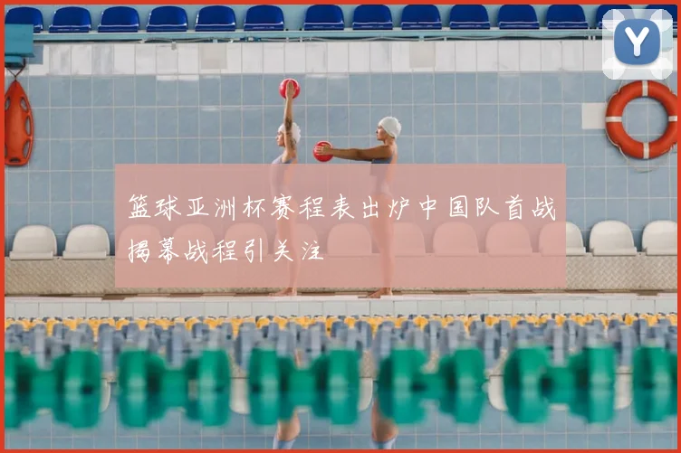 篮球亚洲杯赛程表出炉中国队首战揭幕战程引关注