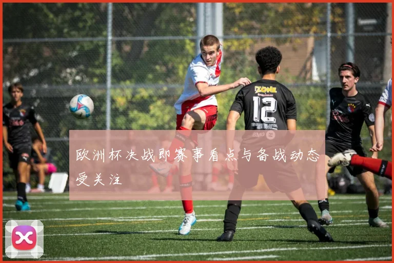 欧洲杯决战即赛事看点与备战动态受关注
