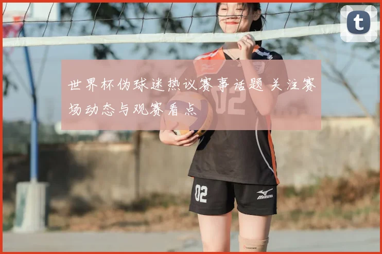世界杯伪球迷热议赛事话题 关注赛场动态与观赛看点