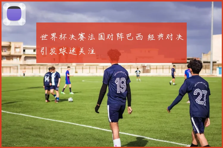 世界杯决赛法国对阵巴西 经典对决引发球迷关注