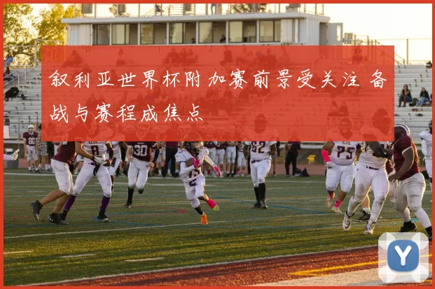 叙利亚世界杯附加赛前景受关注 备战与赛程成焦点