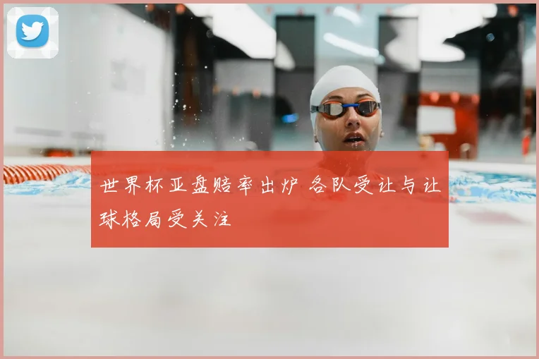 世界杯亚盘赔率出炉 各队受让与让球格局受关注