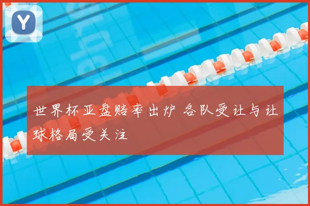 世界杯亚盘赔率出炉 各队受让与让球格局受关注